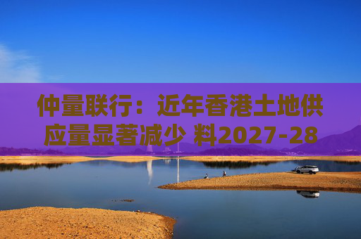仲量联行：近年香港土地供应量显著减少 料2027-28年住宅新供应回落