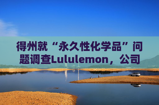 得州就“永久性化学品”问题调查Lululemon，公司称已停止使用