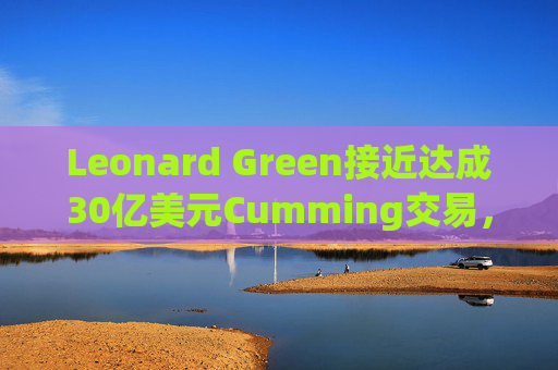 Leonard Green接近达成30亿美元Cumming交易，私募股权销售下降逾三分之一