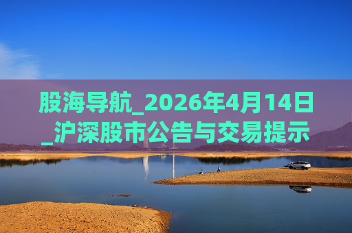 股海导航_2026年4月14日_沪深股市公告与交易提示