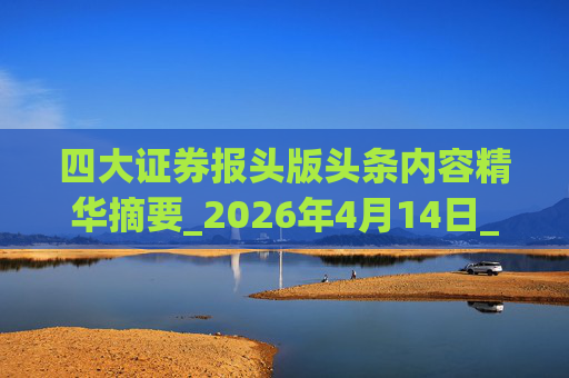四大证券报头版头条内容精华摘要_2026年4月14日_财经新闻