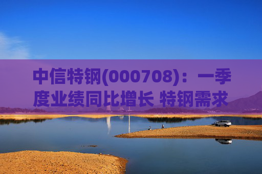 中信特钢(000708)：一季度业绩同比增长 特钢需求前景向好  第1张