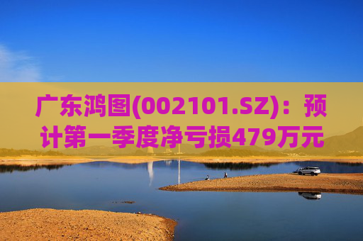 广东鸿图(002101.SZ)：预计第一季度净亏损479万元-929万元