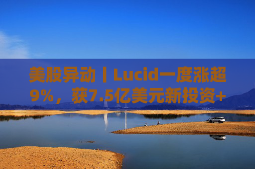 美股异动丨Lucid一度涨超9%，获7.5亿美元新投资+扩大与优步合作
