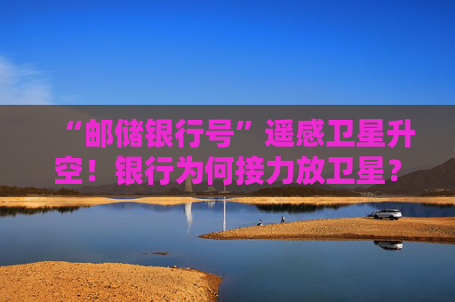 “邮储银行号”遥感卫星升空！银行为何接力放卫星？