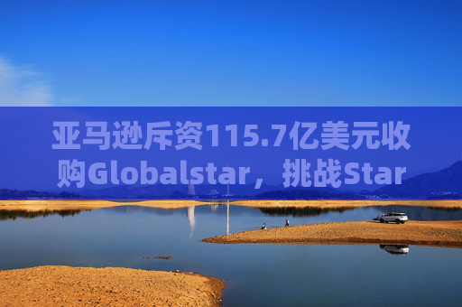 亚马逊斥资115.7亿美元收购Globalstar，挑战Starlink