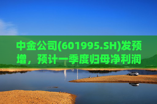 中金公司(601995.SH)发预增，预计一季度归母净利润同比增加65%到90%