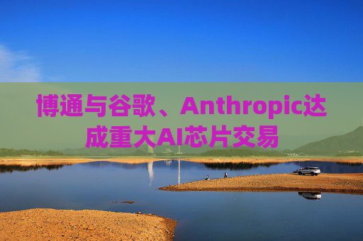 博通与谷歌、Anthropic达成重大AI芯片交易