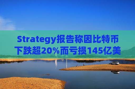 Strategy报告称因比特币下跌超20%而亏损145亿美元 将继续增持并调整融资方式