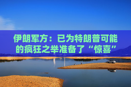 伊朗军方：已为特朗普可能的疯狂之举准备了“惊喜”