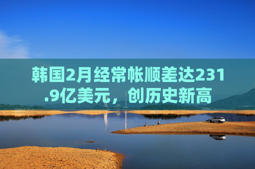 韩国2月经常帐顺差达231.9亿美元，创历史新高