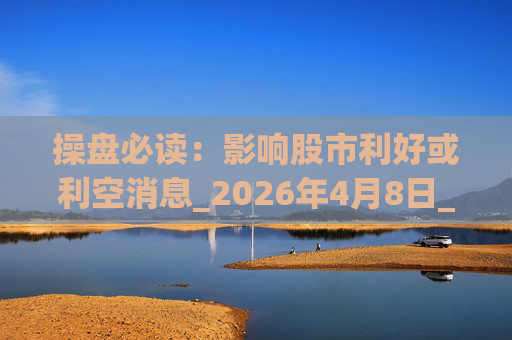 操盘必读：影响股市利好或利空消息_2026年4月8日_财经新闻