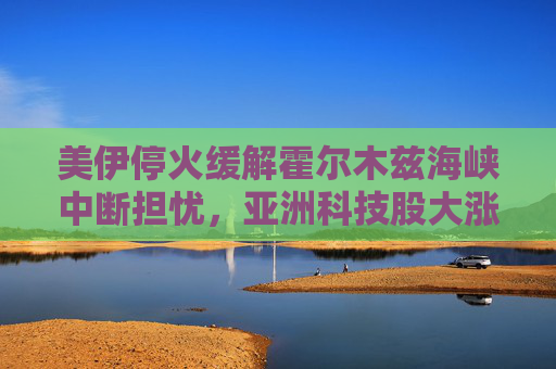 美伊停火缓解霍尔木兹海峡中断担忧，亚洲科技股大涨