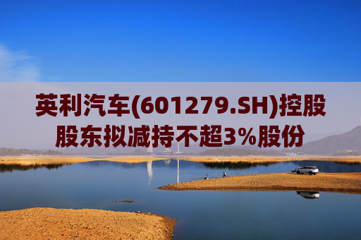 英利汽车(601279.SH)控股股东拟减持不超3%股份