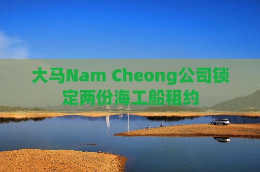 大马Nam Cheong公司锁定两份海工船租约