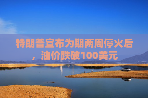 特朗普宣布为期两周停火后，油价跌破100美元