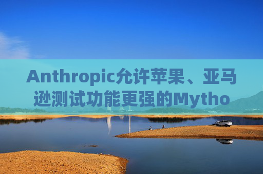 Anthropic允许苹果、亚马逊测试功能更强的Mythos模型
