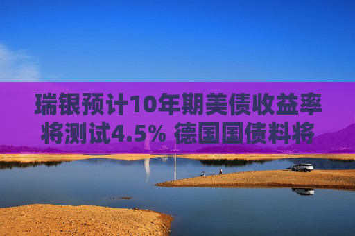 瑞银预计10年期美债收益率将测试4.5% 德国国债料将跑赢