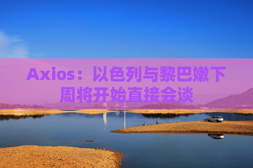 Axios:以色列与黎巴嫩下周将开始直接会谈 第1张 Axios:以色列与黎巴嫩下周将开始直接会谈 第1张