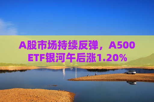A股市场持续反弹，A500ETF银河午后涨1.20%