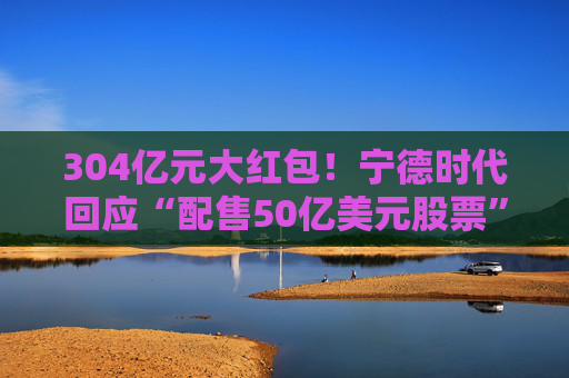304亿元大红包！宁德时代回应“配售50亿美元股票”传闻