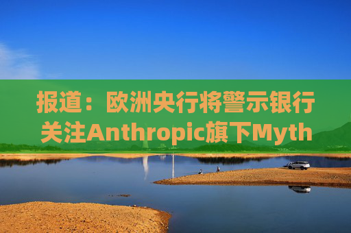 报道：欧洲央行将警示银行关注Anthropic旗下Mythos模型风险