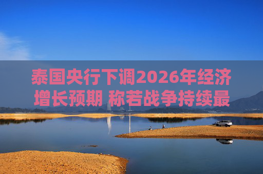 泰国央行下调2026年经济增长预期 称若战争持续最坏情况将没有下限