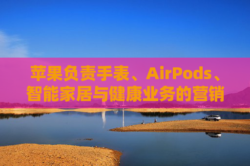 苹果负责手表、AirPods、智能家居与健康业务的营销主管离职