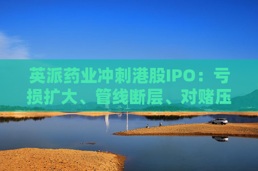 英派药业冲刺港股IPO：亏损扩大、管线断层、对赌压顶，商业化之路暗礁重重