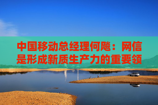 中国移动总经理何飚：网信是形成新质生产力的重要领域