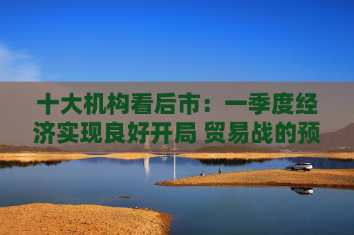 十大机构看后市：一季度经济实现良好开局 贸易战的预期回摆在即 中国的政策选项更多、能耗更久  第1张