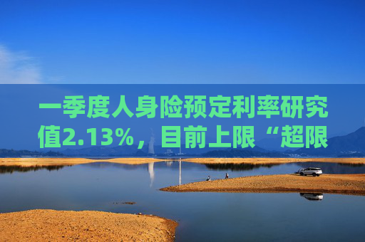 一季度人身险预定利率研究值2.13%，目前上限“超限”12BP
