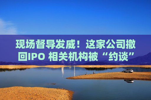现场督导发威！这家公司撤回IPO 相关机构被“约谈”
