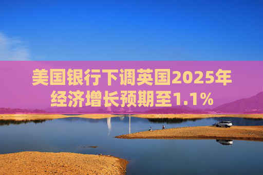 美国银行下调英国2025年经济增长预期至1.1%