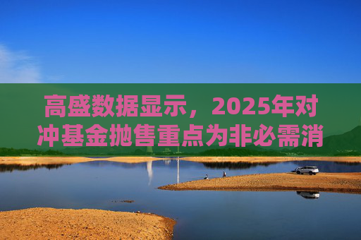 高盛数据显示,2025年对冲基金抛售重点为非必需消费品板块