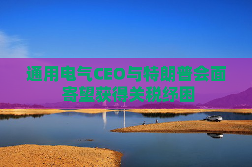 通用电气CEO与特朗普会面 寄望获得关税纾困 第1张 通用电气CEO与特朗普会面 寄望获得关税纾困 第1张