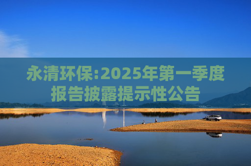 永清环保:2025年第一季度报告披露提示性公告