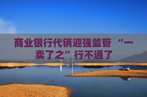 商业银行代销迎强监管 “一卖了之”行不通了 第1张 商业银行代销迎强监管 “一卖了之”行不通了 第1张