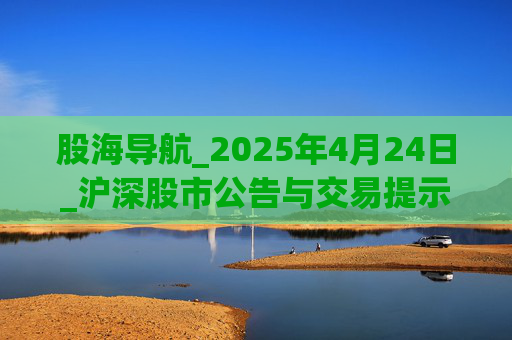 股海导航_2025年4月24日_沪深股市公告与交易提示