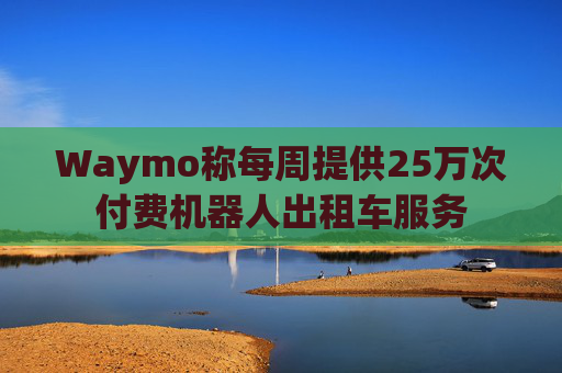 Waymo称每周提供25万次付费机器人出租车服务