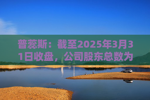 普蕊斯：截至2025年3月31日收盘，公司股东总数为9,696户