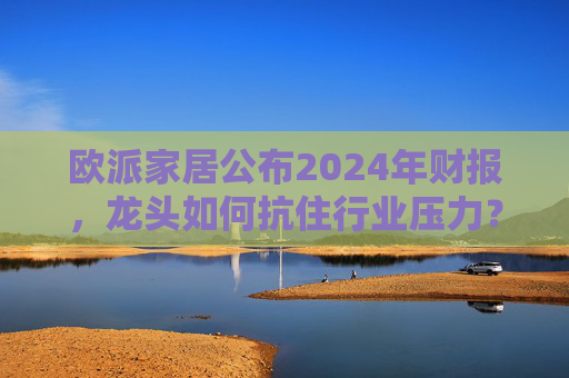 欧派家居公布2024年财报，龙头如何抗住行业压力？要做大家居平台，但“不与装企争利”