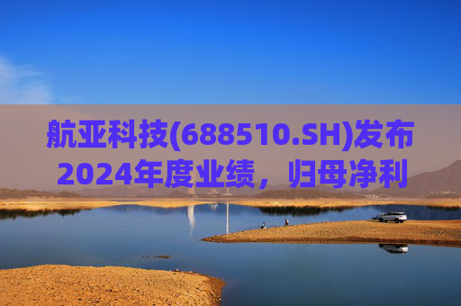 航亚科技(688510.SH)发布2024年度业绩,归母净利润1.27亿元,同比增长40.27%
