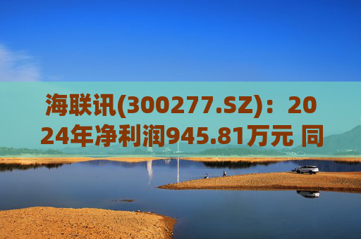 海联讯(300277.SZ):2024年净利润945.81万元 同比下降12.5%