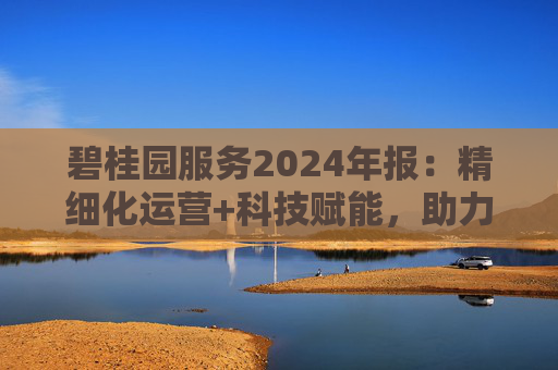 碧桂园服务2024年报：精细化运营+科技赋能，助力质效双升