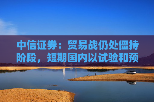 中信证券：贸易战仍处僵持阶段，短期国内以试验和预防性政策为主