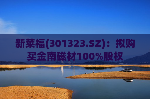 新莱福(301323.SZ)：拟购买金南磁材100%股权