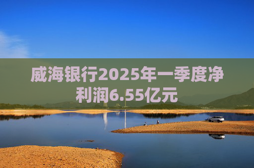 威海银行2025年一季度净利润6.55亿元