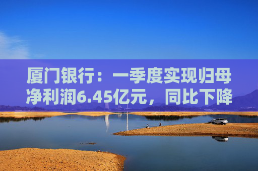厦门银行：一季度实现归母净利润6.45亿元，同比下降14.21%