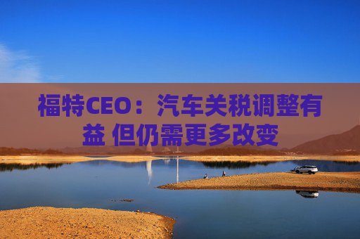 福特CEO：汽车关税调整有益 但仍需更多改变